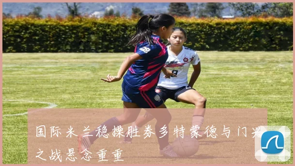 国际米兰稳操胜券多特蒙德与门兴之战悬念重重